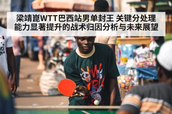 梁靖崑WTT巴西站男单封王 关键分处理能力显著提升的战术归因分析与未来展望