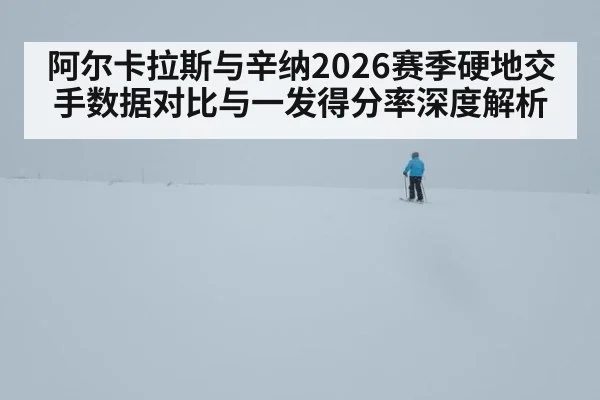 阿尔卡拉斯与辛纳2026赛季硬地交手数据对比与一发得分率深度解析