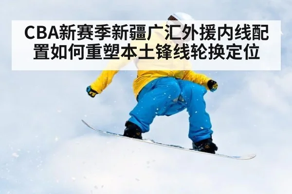 CBA新赛季新疆广汇外援内线配置如何重塑本土锋线轮换定位