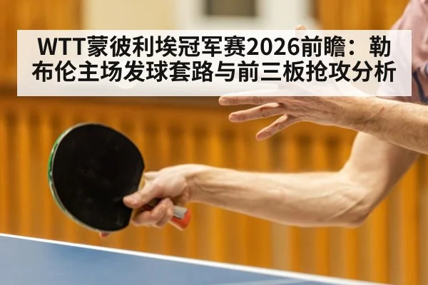 WTT蒙彼利埃冠军赛2026前瞻:勒布伦主场发球套路与前三板抢攻分析