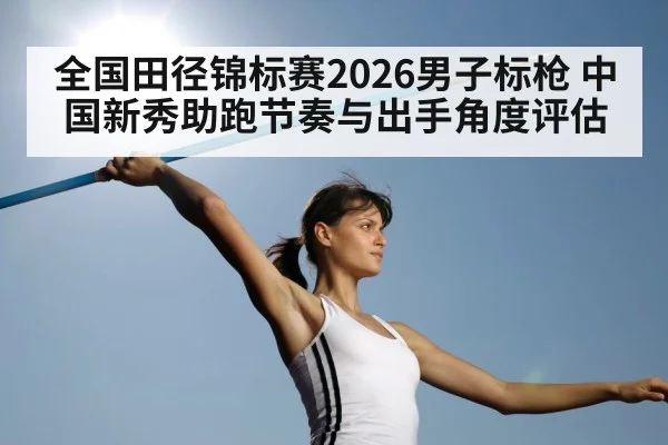全国田径锦标赛2026男子标枪 中国新秀助跑节奏与出手角度评估